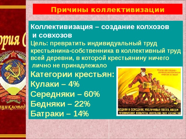 Причины коллективизации Коллективизация – создание колхозов  и совхозов Цель: превратить индивидуальный труд крестьянина-собственника в коллективный труд всей деревни, в которой крестьянину ничего  лично не принадлежало Категории крестьян: Кулаки – 4% Середняки – 60% Бедняки – 22% Батраки – 14% 