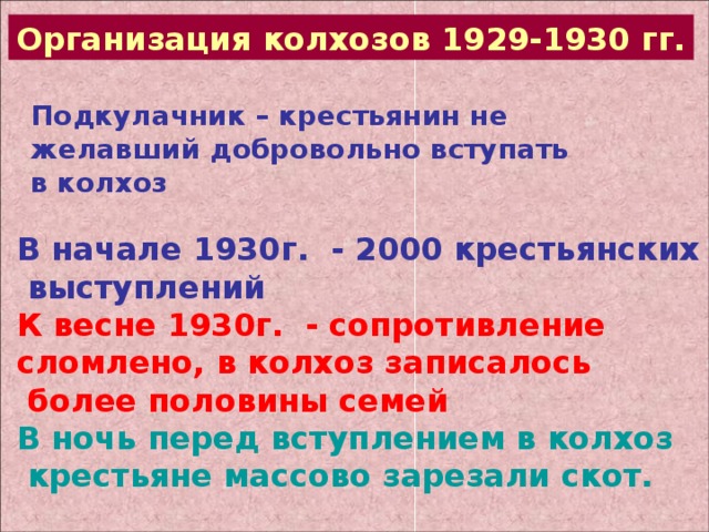 Организация колхозов 1929-1930 гг. Подкулачник – крестьянин не желавший добровольно вступать в колхоз В начале 1930г. - 2000 крестьянских  выступлений К весне 1930г. - сопротивление сломлено, в колхоз записалось  более половины семей В ночь перед вступлением в колхоз  крестьяне массово зарезали скот. 