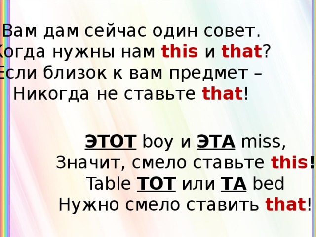 Вам дам сейчас один совет. Когда нужны нам this  и that ? Если близок к вам предмет – Никогда не ставьте that ! ЭТОТ  boy и ЭТА  miss, Значит, смело ставьте this ! Table ТОТ или ТА  bed Нужно смело ставить that ! 