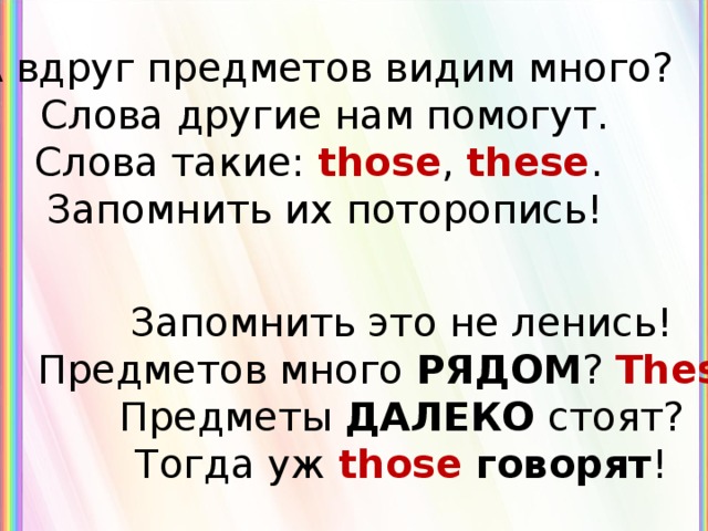 А вдруг предметов видим много? Слова другие нам помогут. Слова такие: those , these .  Запомнить их поторопись ! Запомнить это не ленись ! Предметов много РЯДОМ ? These ! Предметы ДАЛЕКО стоят? Тогда уж those говорят ! 