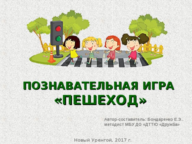 ПОЗНАВАТЕЛЬНАЯ ИГРА «ПЕШЕХОД» Автор-составитель: Бондаренко Е.Э., методист МБУ ДО «ДТТЮ «Дружба» Автор-составитель: Бондаренко Е.Э., методист МБУ ДО «ДТТЮ «Дружба» Новый Уренгой, 2017 г. Новый Уренгой, 2017 г. 