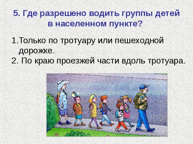 5. Где разрешено водить группы детей в населенном пункте? Только по тротуару или пешеходной дорожке.  По краю проезжей части вдоль тротуара. 