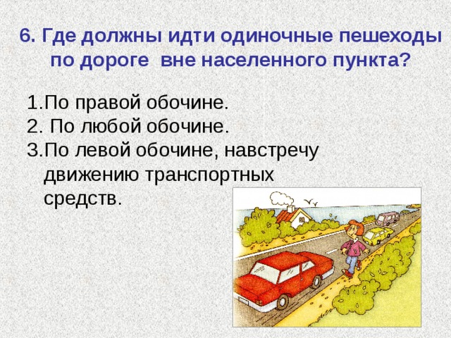 6. Где должны идти одиночные пешеходы по дороге вне населенного пункта? По правой обочине.  По любой обочине. По левой обочине, навстречу движению транспортных средств. 