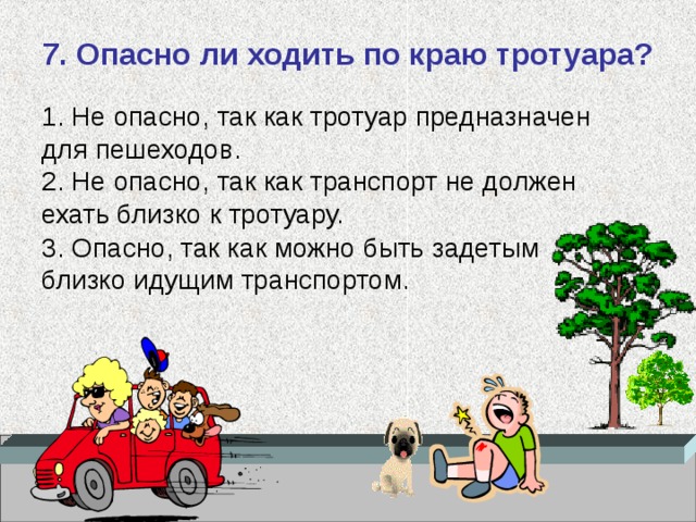 7. Опасно ли ходить по краю тротуара?   1. Не опасно, так как тротуар предназначен для пешеходов.  2. Не опасно, так как транспорт не должен ехать близко к тротуару.   3. Опасно, так как можно быть задетым близко идущим транспортом.   