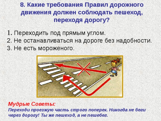  8. Какие требования Правил дорожного движения должен соблюдать пешеход, переходя дорогу?    1. Переходить под прямым углом. 2. Не останавливаться на дороге без надобности.  3. Не есть мороженого.   Мудрые Советы: Переходи проезжую часть строго поперек. Никогда не беги через дорогу! Ты же пешеход, а не пешебег. 