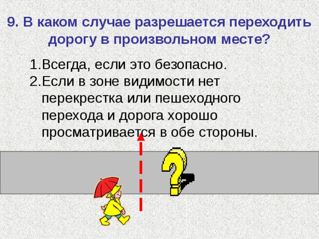 9. В каком случае разрешается переходить дорогу в произвольном месте? Всегда, если это безопасно. Если в зоне видимости нет перекрестка или пешеходного перехода и дорога хорошо просматривается в обе стороны. 