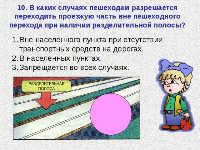 10. В каких случаях пешеходам разрешается переходить проезжую часть вне пешеходного перехода при наличии разделительной полосы? Вне населенного пункта при отсутствии транспортных средств на дорогах. В населенных пунктах. Запрещается во всех случаях. 