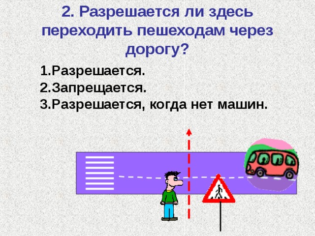 2. Разрешается ли здесь переходить пешеходам через дорогу? Разрешается. Запрещается. Разрешается, когда нет машин. 