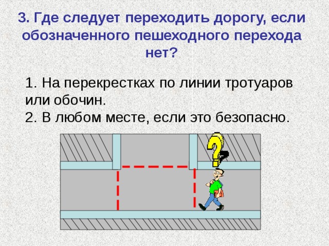 3. Где следует переходить дорогу, если обозначенного пешеходного перехода нет? 1. На перекрестках по линии тротуаров или обочин. 2. В любом месте, если это безопасно. 