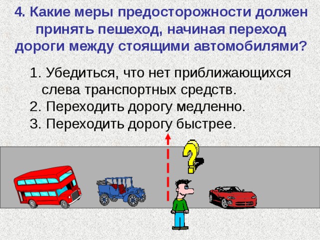 4. Какие меры предосторожности должен принять пешеход, начиная переход дороги между стоящими автомобилями?  Убедиться, что нет приближающихся слева транспортных средств.  Переходить дорогу медленно.  Переходить дорогу быстрее. 