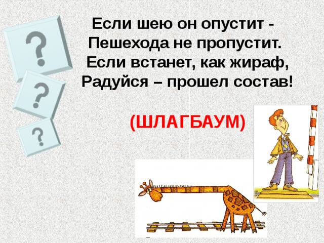 Если шею он опустит - Пешехода не пропустит. Если встанет, как жираф, Радуйся – прошел состав!  (ШЛАГБАУМ) 