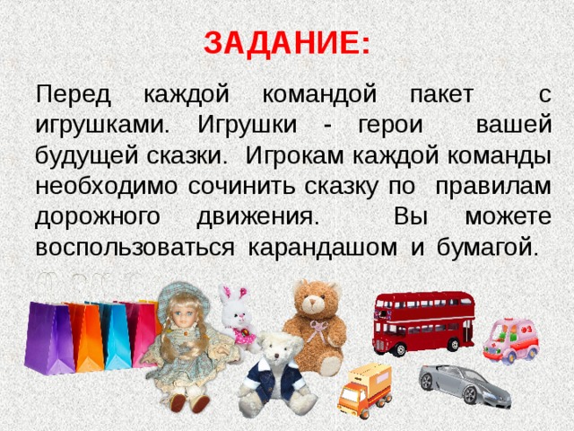 ЗАДАНИЕ:   Перед каждой командой пакет с игрушками. Игрушки - герои вашей будущей сказки. Игрокам каждой команды необходимо сочинить сказку по правилам дорожного движения. Вы можете воспользоваться карандашом и бумагой.   