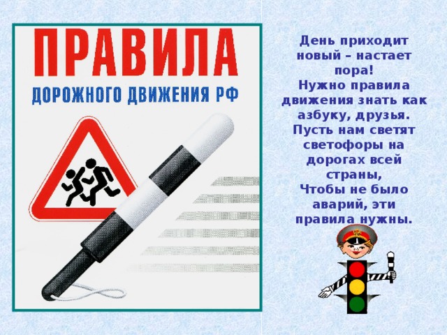День приходит новый – настает пора! Нужно правила движения знать как азбуку, друзья. Пусть нам светят светофоры на дорогах всей страны, Чтобы не было аварий, эти правила нужны. 