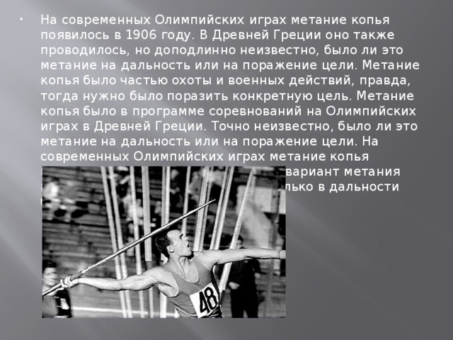 На современных Олимпийских играх метание копья появилось в 1906 году. В Древней Греции оно также проводилось, но доподлинно неизвестно, было ли это метание на дальность или на поражение цели. Метание копья было частью охоты и военных действий, правда, тогда нужно было поразить конкретную цель. Метание копья было в программе соревнований на Олимпийских играх в Древней Греции. Точно неизвестно, было ли это метание на дальность или на поражение цели. На современных Олимпийских играх метание копья появилось в 1908 году. Спортивный вариант метания копья подразумевает состязание только в дальности броска.   