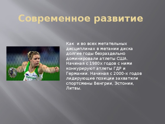 Современное развитие Как и во всех метательных дисциплинах в метании диска долгие годы безраздельно доминировали атлеты США. Начиная с 1980х годов с ними конкурируют атлеты ГДР и Германии. Начиная с 2000-х годов лидирующие позиции захватили спортсмены Венгрии, Эстонии, Литвы. 