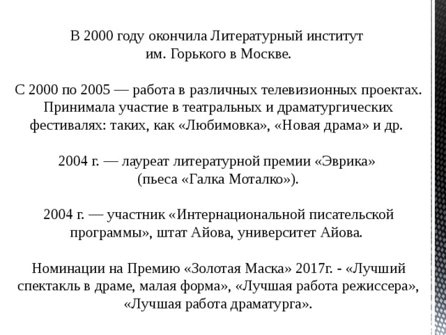 В 2000 году окончила Литературный институт им. Горького в Москве.    С 2000 по 2005 — работа в различных телевизионных проектах. Принимала участие в театральных и драматургических фестивалях: таких, как «Любимовка», «Новая драма» и др.  2004 г. — лауреат литературной премии «Эврика» (пьеса «Галка Моталко»).  2004 г. — участник «Интернациональной писательской программы», штат Айова, университет Айова.    Номинации на Премию «Золотая Маска» 2017г. - «Лучший спектакль в драме, малая форма», «Лучшая работа режиссера», «Лучшая работа драматурга». 