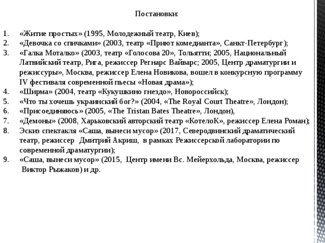 Постановки:  «Житие простых» (1995, Молодежный театр, Киев); «Девочка со спичками» (2003, театр «Приют комедианта», Санкт-Петербург); «Галка Моталко» (2003, театр «Голосова 20», Тольятти; 2005, Национальный Латвийский театр, Рига, режиссер Регнарс Вайварс; 2005, Центр драматургии и режиссуры», Москва, режиссер Елена Новикова, вошел в конкурсную программу IV фестиваля современной пьесы «Новая драма»); «Ширма» (2004, театр «Кукушкино гнездо», Новороссийск); «Что ты хочешь украинский бог?» (2004, «The Royal Court Theatre», Лондон); «Присоединяюсь» (2005, «The Tristan Bates Theatre», Лондон), «Демоны» (2008, Харьковский авторский театр «КотелоК», режиссер Елена Роман); Эскиз спектакля «Саша, вынеси мусор» (2017, Северодвинский драматический театр, режиссер   Дмитрий Акриш, в рамках Режиссерской лаборатории по современной драматургии); «Саша, вынеси мусор» (2015, Центр имени Вс. Мейерхольда, Москва, режиссер  Виктор Рыжаков) и др. 