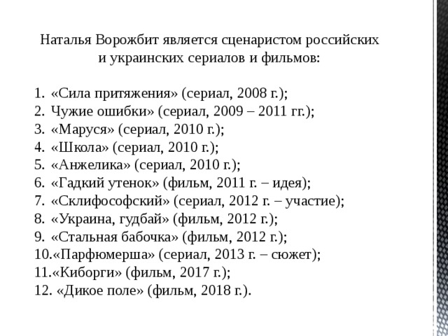 Наталья Ворожбит является сценаристом российских и украинских сериалов и фильмов: «Сила притяжения» (сериал, 2008 г.); Чужие ошибки» (сериал, 2009 – 2011 гг.); «Маруся» (сериал, 2010 г.); «Школа» (сериал, 2010 г.); «Анжелика» (сериал, 2010 г.); «Гадкий утенок» (фильм, 2011 г. – идея); «Склифософский» (сериал, 2012 г. – участие); «Украина, гудбай» (фильм, 2012 г.); «Стальная бабочка» (фильм, 2012 г.); «Парфюмерша» (сериал, 2013 г. – сюжет); «Киборги» (фильм, 2017 г.);  «Дикое поле» (фильм, 2018 г.). 
