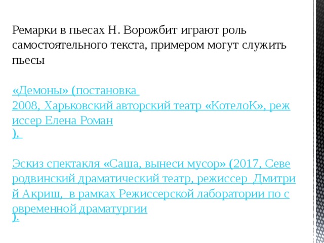 Ремарки в пьесах Н. Ворожбит играют роль самостоятельного текста, примером могут служить пьесы «Демоны» (постановка 2008, Харьковский авторский театр «КотелоК», режиссер Елена Роман ), Эскиз спектакля «Саша, вынеси мусор» (2017, Северодвинский драматический театр, режиссер  Дмитрий Акриш,  в рамках Режиссерской лаборатории по современной драматургии ). 