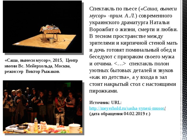 Спектакль по пьесе ( «Саша, вынеси мусор» -прим. А.Л. ) современного украинского драматурга Натальи Ворожбит о жизни, смерти и любви. В тесном пространстве между зрителями и кирпичной стеной мать и дочь готовят поминальный обед и беседуют с призраком своего мужа и отчима.  спектакль полон уютных бытовых деталей и звуков «как из детства», а у входа в зал стоит накрытый стол с настоящими пирожками. Источник: URL: http://meyerhold.ru/sasha-vynesi-musor /  (дата обращения 04.02.2019 г.) «Саша, вынеси мусор», 2015, Центр имени Вс. Мейерхольда, Москва, режиссер  Виктор Рыжаков. 