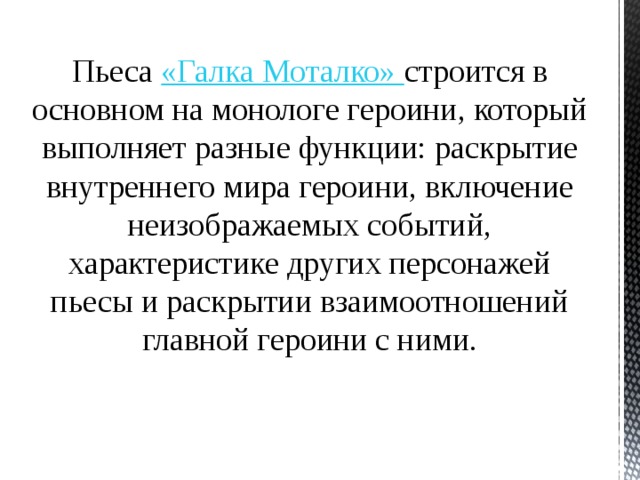 Пьеса «Галка Моталко» строится в основном на монологе героини, который выполняет разные функции: раскрытие внутреннего мира героини, включение неизображаемых событий, характеристике других персонажей пьесы и раскрытии взаимоотношений главной героини с ними. 