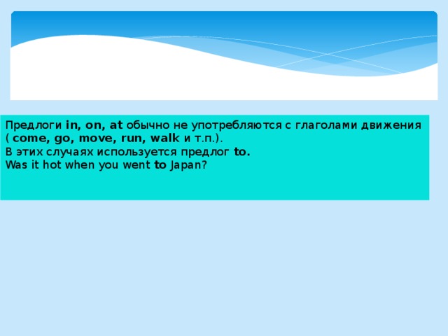 Предлоги in, on, at обычно не употребляются с глаголами движения ( come, go, move, run, walk и т.п.). В этих случаях используется предлог to. Was it hot when you went to Japan? 