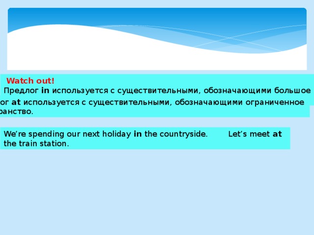  Watch out! Предлог in используется с существительными, обозначающими большое пространство. Предлог at используется с существительными, обозначающими ограниченное пространство. We’re spending our next holiday in the countryside. Let’s meet at the train station. 
