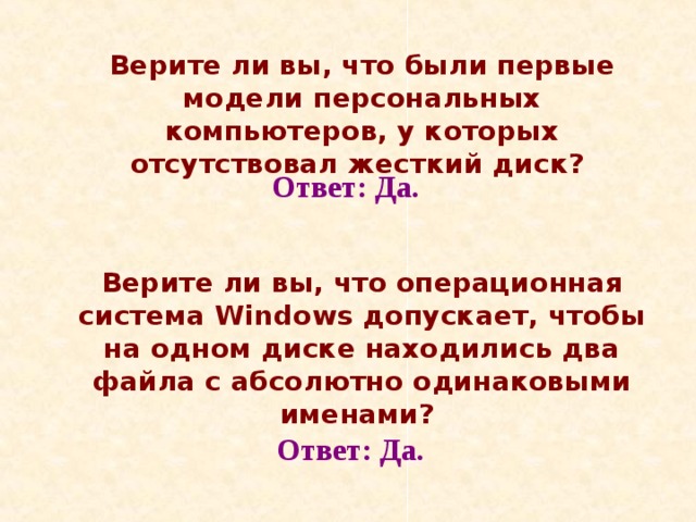  Верите ли вы, что были первые модели персональных компьютеров, у которых отсутствовал жесткий диск?   Верите ли вы, что операционная система Windows допускает, чтобы на одном диске находились два файла с абсолютно одинаковыми именами?  Ответ: Да. Ответ: Да. 