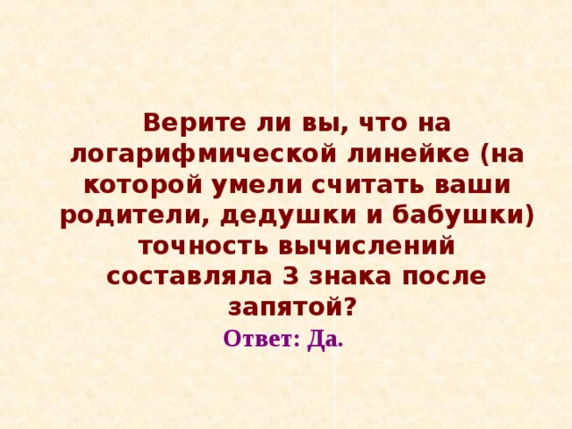  Верите ли вы, что на логарифмической линейке (на которой умели считать ваши родители, дедушки и бабушки) точность вычислений составляла 3 знака после запятой?  Ответ: Да. 
