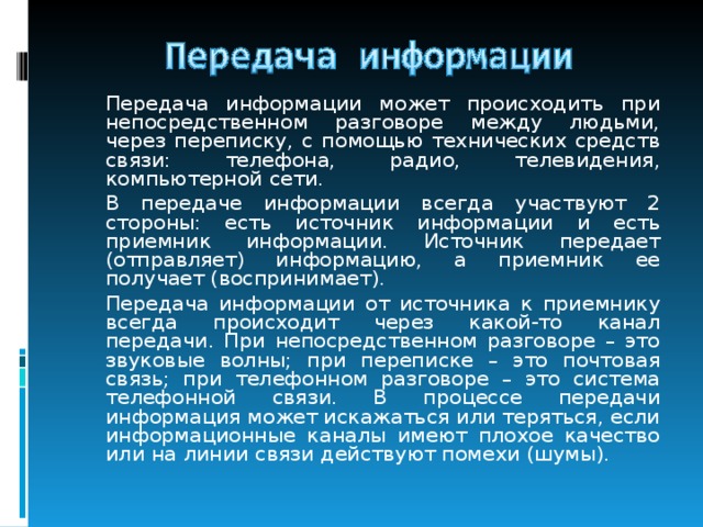   Передача информации может происходить при непосредственном разговоре между людьми, через переписку, с помощью технических средств связи: телефона, радио, телевидения, компьютерной сети.   В передаче информации всегда участвуют 2 стороны: есть источник информации и есть приемник информации. Источник передает (отправляет) информацию, а приемник ее получает (воспринимает).   Передача информации от источника к приемнику всегда происходит через какой-то канал передачи. При непосредственном разговоре – это звуковые волны; при переписке – это почтовая связь; при телефонном разговоре – это система телефонной связи. В процессе передачи информация может искажаться или теряться, если информационные каналы имеют плохое качество или на линии связи действуют помехи (шумы). 