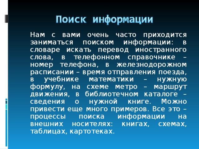   Нам с вами очень часто приходится заниматься поиском информации: в словаре искать перевод иностранного слова, в телефонном справочнике – номер телефона, в железнодорожном расписании – время отправления поезда, в учебнике математики – нужную формулу, на схеме метро – маршрут движения, в библиотечном каталоге – сведения о нужной книге. Можно привести еще много примеров. Все это – процессы поиска информации на внешних носителях: книгах, схемах, таблицах, картотеках. 