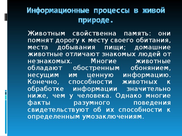   Животным свойственна память: они помнят дорогу к месту своего обитания, места добывания пищи; домашние животные отличают знакомых людей от незнакомых. Многие животные обладают обостренным обонянием, несущим им ценную информацию. Конечно, способности животных к обработке информации значительно ниже, чем у человека. Однако многие факты разумного поведения свидетельствуют об их способности к определенным умозаключениям. 