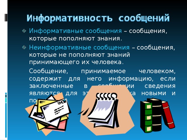 Информативные сообщения – сообщения, которые пополняют знания. Неинформативные сообщения – сообщения, которые не пополняют знаний принимающего их человека.  Сообщение, принимаемое человеком, содержит для него информацию, если заключенные в сообщении сведения являются для этого человека новыми и понятными. 