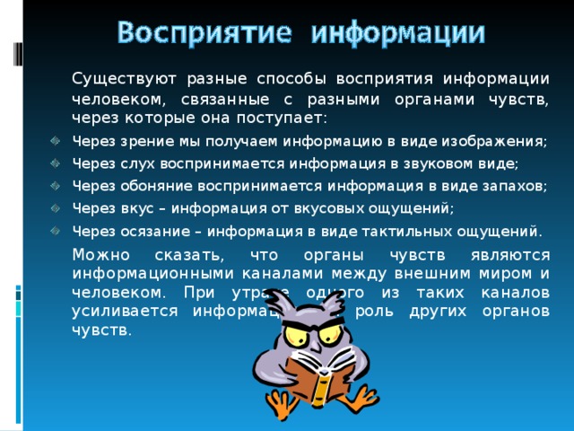  Существуют разные способы восприятия информации человеком, связанные с разными органами чувств, через которые она поступает: Через зрение мы получаем информацию в виде изображения; Через слух воспринимается информация в звуковом виде; Через обоняние воспринимается информация в виде запахов; Через вкус – информация от вкусовых ощущений; Через осязание – информация в виде тактильных ощущений.  Можно сказать, что органы чувств являются информационными каналами между внешним миром и человеком. При утрате одного из таких каналов усиливается информационная роль других органов чувств. 