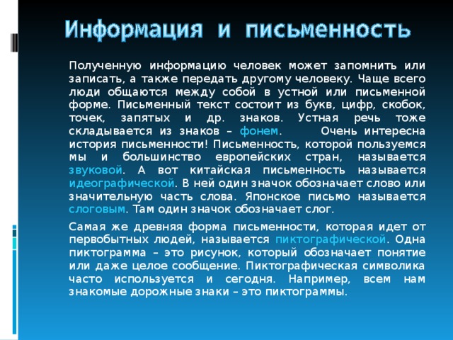   Полученную информацию человек может запомнить или записать, а также передать другому человеку. Чаще всего люди общаются между собой в устной или письменной форме. Письменный текст состоит из букв, цифр, скобок, точек, запятых и др. знаков. Устная речь тоже складывается из знаков – фонем .  Очень интересна история письменности! Письменность, которой пользуемся мы и большинство европейских стран, называется звуковой . А вот китайская письменность называется идеографической . В ней один значок обозначает слово или значительную часть слова. Японское письмо называется слоговым . Там один значок обозначает слог.   Самая же древняя форма письменности, которая идет от первобытных людей, называется пиктографической . Одна пиктограмма – это рисунок, который обозначает понятие или даже целое сообщение. Пиктографическая символика часто используется и сегодня. Например, всем нам знакомые дорожные знаки – это пиктограммы. 