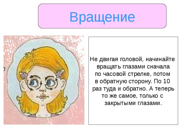Вращение Не двигая головой, начинайте вращать глазами сначала по часовой стрелке, потом в обратную сторону. По 10 раз туда и обратно. А теперь то же самое, только с закрытыми глазами. 