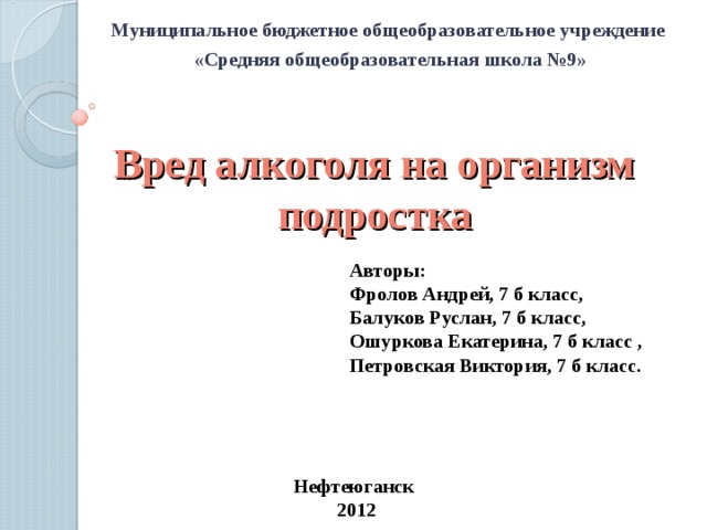 Муниципальное бюджетное общеобразовательное учреждение «Средняя общеобразовательная школа №9» Вред алкоголя на организм подростка Авторы: Фролов Андрей, 7 б класс, Балуков Руслан, 7 б класс, Ошуркова Екатерина, 7 б класс , Петровская Виктория, 7 б класс. Нефтеюганск 2012  