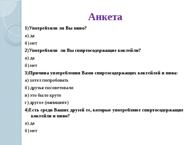 Анкета 1)Употребляли ли Вы пиво? а) да б) нет 2)Употребляли ли Вы спиртосодержащие коктейли? а) да б) нет 3)Причина употребления Вами спиртосодержащих коктейлей и пива: а) хотел попробовать б) друзья посоветовали в) это было круто г) другое (напишите) 4)Есть среди Ваших друзей те, которые употребляют спиртосодержащие коктейли и пиво? а) да б) нет 