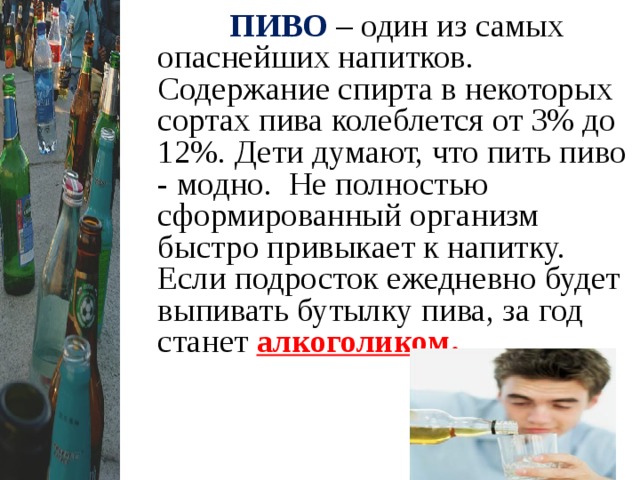  ПИВО  – один из самых опаснейших напитков. Содержание спирта в некоторых сортах пива колеблется от 3% до 12%. Дети думают, что пить пиво - модно. Не полностью сформированный организм быстро привыкает к напитку. Если подросток ежедневно будет выпивать бутылку пива, за год станет алкоголиком .  