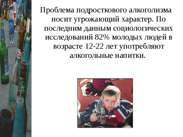 Проблема подросткового алкоголизма носит угрожающий характер. По последним данным социологических исследований 82% молодых людей в возрасте 12-22 лет употребляют алкогольные напитки.  