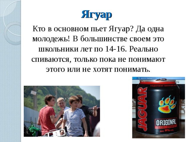 Ягуар Кто в основном пьет Ягуар? Да одна молодежь! В большинстве своем это школьники лет по 14-16. Реально спиваются, только пока не понимают этого или не хотят понимать. 
