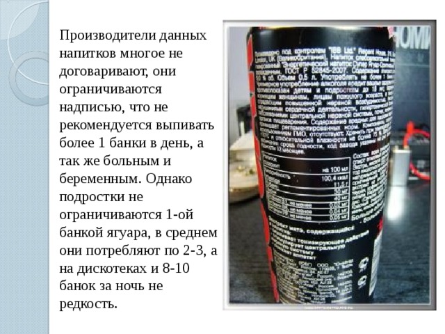 Производители данных напитков многое не договаривают, они ограничиваются надписью, что не рекомендуется выпивать более 1 банки в день, а так же больным и беременным. Однако подростки не ограничиваются 1-ой банкой ягуара, в среднем они потребляют по 2-3, а на дискотеках и 8-10 банок за ночь не редкость. 