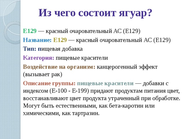 Из чего состоит ягуар? E129  — красный очаровательный АС (Е129) Название: E129  — красный очаровательный АС (Е129) Тип: п ищевая добавка Категория:  пищевые красители Воздействие на организм:  канцерогенный эффект (вызывает рак) Описание группы: пищевые красители — добавки с индексом (E-100 - E-199) придают продуктам питания цвет, восстанавливают цвет продукта утраченный при обработке. Могут быть естественными, как бета-каротин или химическими, как тартразин. 