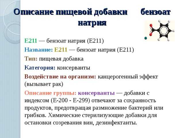 Описание пищевой добавки бензоат натрия E211 — бензоат натрия (Е211) Название:  E211  — бензоат натрия (Е211) Тип:  пищевая добавка Категория:  консерванты Воздействие на организм: канцерогенный эффект (вызывает рак) Описание группы: консерванты  — добавки с индексом (E-200 - E-299) отвечают за сохранность продуктов, предотвращая размножение бактерий или грибков. Химические стерилизующие добавки для остановки созревания вин, дезинфектанты. 