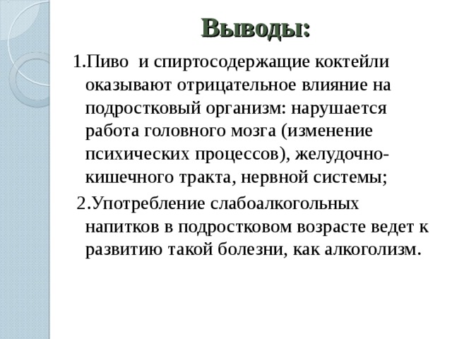 Выводы: 1.Пиво и спиртосодержащие коктейли оказывают отрицательное влияние на подростковый организм: нарушается работа головного мозга (изменение психических процессов), желудочно-кишечного тракта, нервной системы;  2.Употребление слабоалкогольных напитков в подростковом возрасте ведет к развитию такой болезни, как алкоголизм. 