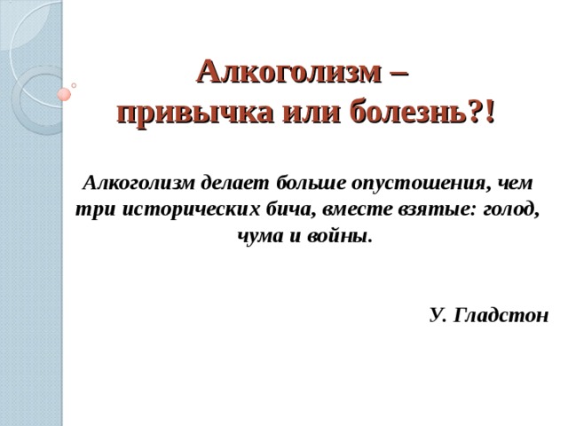 Алкоголизм –  привычка или болезнь?! Алкоголизм делает больше опустошения, чем три исторических бича, вместе взятые: голод, чума и войны.  У. Гладстон 