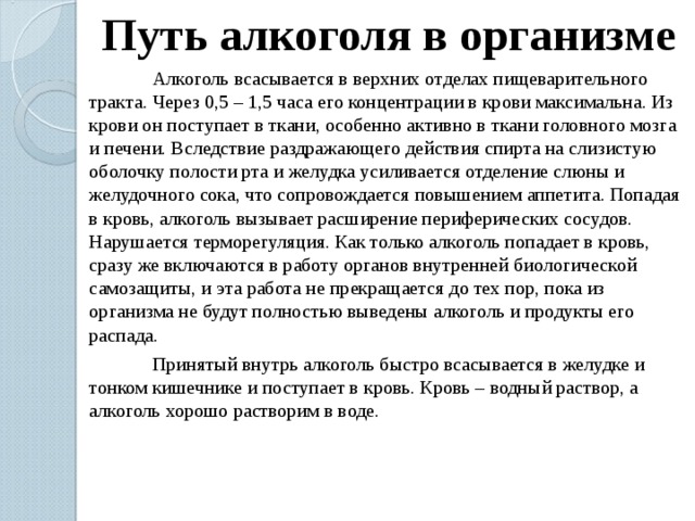 Путь алкоголя в организме  Алкоголь всасывается в верхних отделах пищеварительного тракта. Через 0,5 – 1,5 часа его концентрации в крови максимальна. Из крови он поступает в ткани, особенно активно в ткани головного мозга и печени. Вследствие раздражающего действия спирта на слизистую оболочку полости рта и желудка усиливается отделение слюны и желудочного сока, что сопровождается повышением аппетита. Попадая в кровь, алкоголь вызывает расширение периферических сосудов. Нарушается терморегуляция. Как только алкоголь попадает в кровь, сразу же включаются в работу органов внутренней биологической самозащиты, и эта работа не прекращается до тех пор, пока из организма не будут полностью выведены алкоголь и продукты его распада.  Принятый внутрь алкоголь быстро всасывается в желудке и тонком кишечнике и поступает в кровь. Кровь – водный раствор, а алкоголь хорошо растворим в воде. 