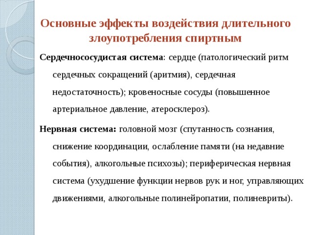 Основные эффекты воздействия длительного злоупотребления спиртным Сердечнососудистая система : сердце (патологический ритм сердечных сокращений (аритмия), сердечная недостаточность); кровеносные сосуды (повышенное артериальное давление, атеросклероз). Нервная система: головной мозг (спутанность сознания, снижение координации, ослабление памяти (на недавние события), алкогольные психозы); периферическая нервная система (ухудшение функции нервов рук и ног, управляющих движениями, алкогольные полинейропатии, полиневриты). 