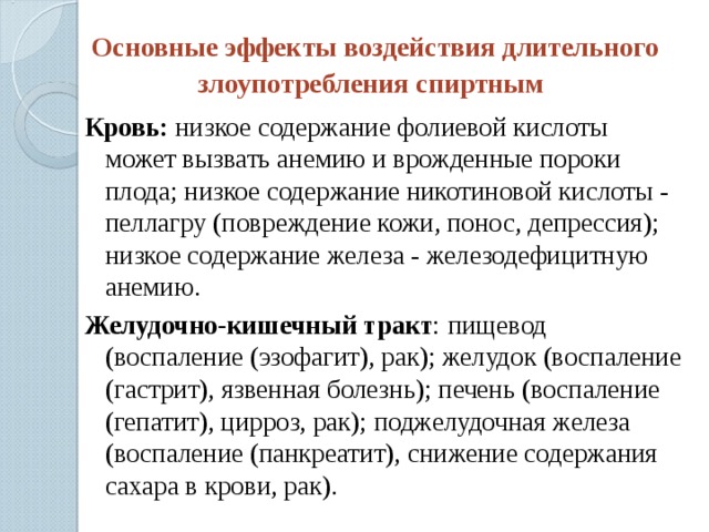 Основные эффекты воздействия длительного злоупотребления спиртным  Кровь:  низкое содержание фолиевой кислоты может вызвать анемию и врожденные пороки плода; низкое содержание никотиновой кислоты - пеллагру (повреждение кожи, понос, депрессия); низкое содержание железа - железодефицитную анемию. Желудочно-кишечный тракт : пищевод (воспаление (эзофагит), рак); желудок (воспаление (гастрит), язвенная болезнь); печень (воспаление (гепатит), цирроз, рак); поджелудочная железа (воспаление (панкреатит), снижение содержания сахара в крови, рак). 
