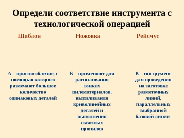 Определи соответствие инструмента с технологической операцией Шаблон Ножовка Рейсмус В – инструмент для проведения на заготовке разметочных линий, параллельных выбранной базовой линии Б – применяют для распиливания тонких пиломатериалов, выпиливания криволинейных деталей и выполнения сквозных пропилов А – приспособление, с помощью которого размечают большое количество одинаковых деталей 